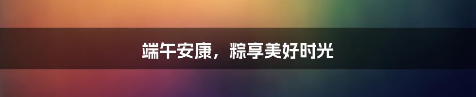 端午安康，粽享美好时光