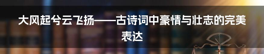 大风起兮云飞扬——古诗词中豪情与壮志的完美表达