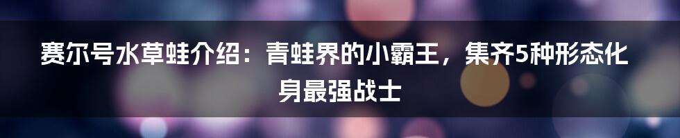 赛尔号水草蛙介绍：青蛙界的小霸王，集齐5种形态化身最强战士