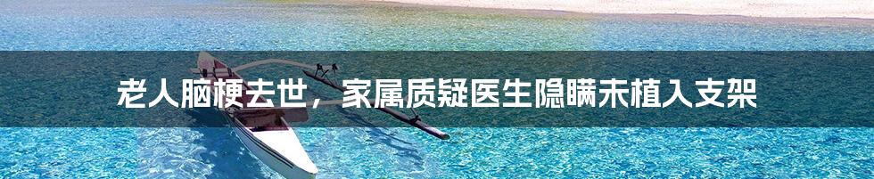 老人脑梗去世，家属质疑医生隐瞒未植入支架