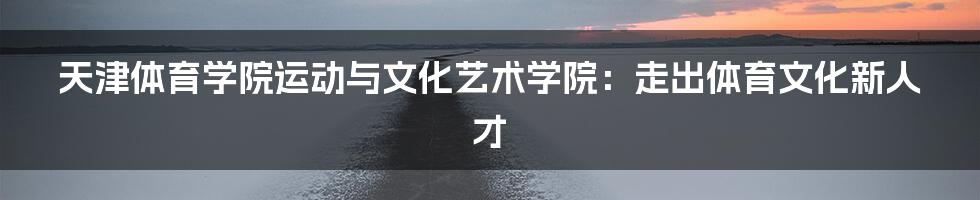 天津体育学院运动与文化艺术学院：走出体育文化新人才