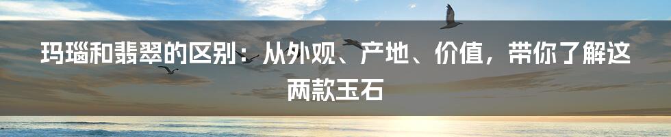 玛瑙和翡翠的区别：从外观、产地、价值，带你了解这两款玉石