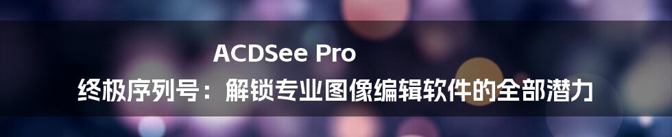 ACDSee Pro 终极序列号：解锁专业图像编辑软件的全部潜力