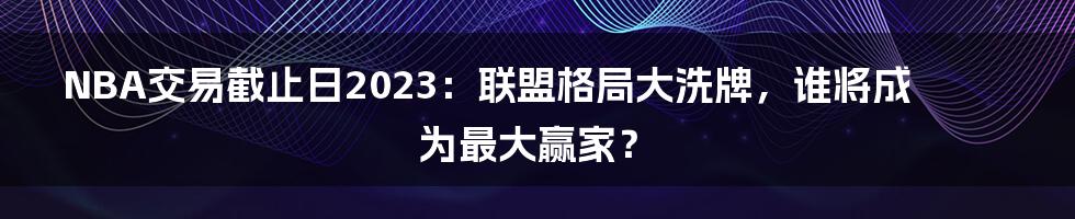 NBA交易截止日2023：联盟格局大洗牌，谁将成为最大赢家？