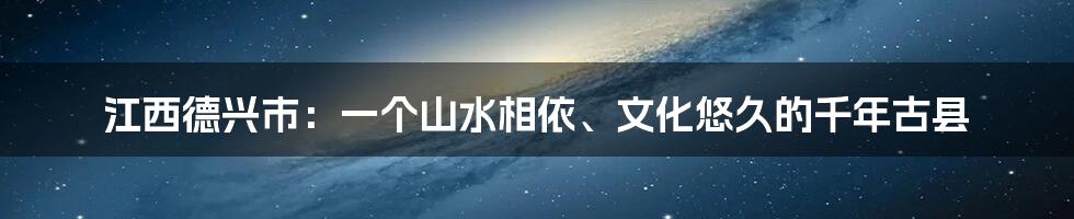 江西德兴市：一个山水相依、文化悠久的千年古县