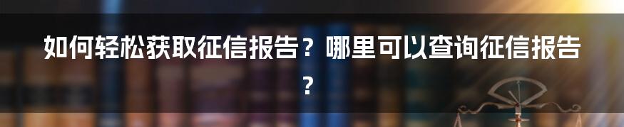 如何轻松获取征信报告？哪里可以查询征信报告？