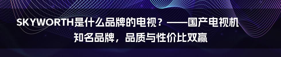 SKYWORTH是什么品牌的电视？——国产电视机知名品牌，品质与性价比双赢