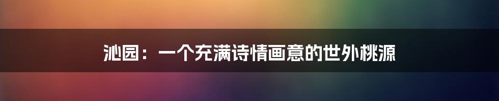 沁园：一个充满诗情画意的世外桃源