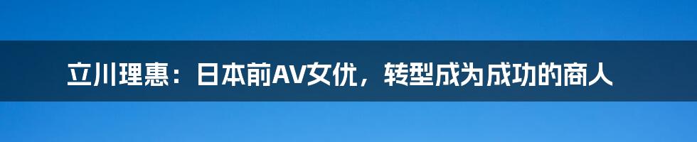 立川理惠：日本前AV女优，转型成为成功的商人