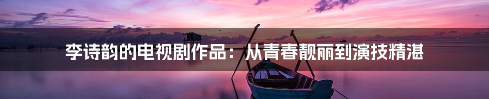 李诗韵的电视剧作品：从青春靓丽到演技精湛