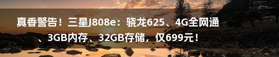 真香警告！三星J808e：骁龙625、4G全网通、3GB内存、32GB存储，仅699元！