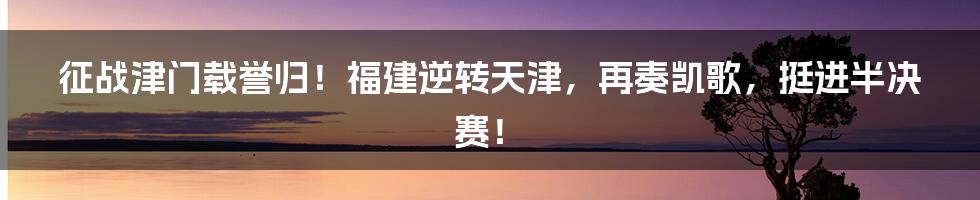 征战津门载誉归！福建逆转天津，再奏凯歌，挺进半决赛！