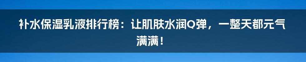 补水保湿乳液排行榜：让肌肤水润Q弹，一整天都元气满满！