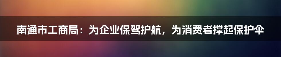 南通市工商局：为企业保驾护航，为消费者撑起保护伞