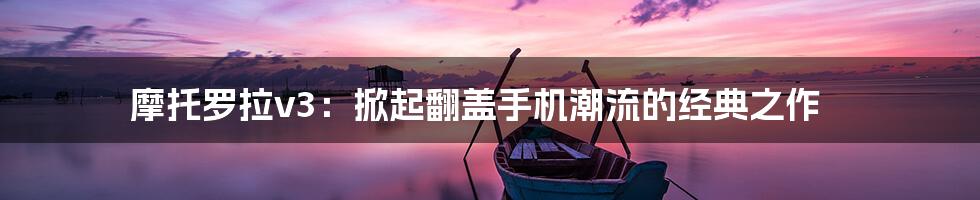 摩托罗拉v3：掀起翻盖手机潮流的经典之作