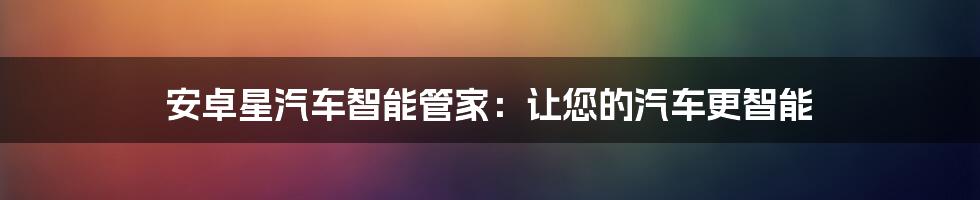 安卓星汽车智能管家：让您的汽车更智能