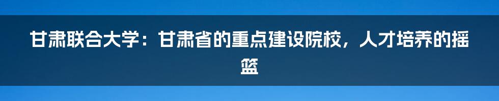 甘肃联合大学：甘肃省的重点建设院校，人才培养的摇篮