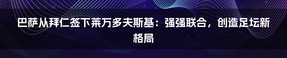 巴萨从拜仁签下莱万多夫斯基：强强联合，创造足坛新格局