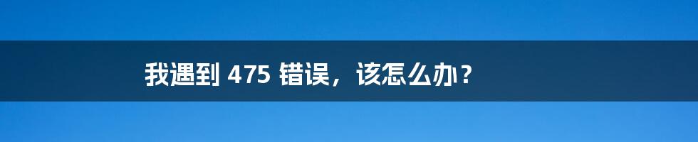 我遇到 475 错误，该怎么办？