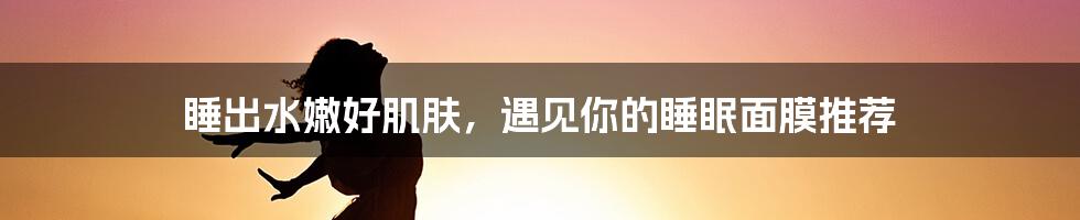 睡出水嫩好肌肤，遇见你的睡眠面膜推荐