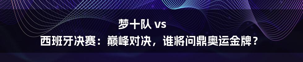 梦十队 vs 西班牙决赛：巅峰对决，谁将问鼎奥运金牌？