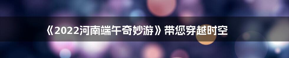 《2022河南端午奇妙游》带您穿越时空