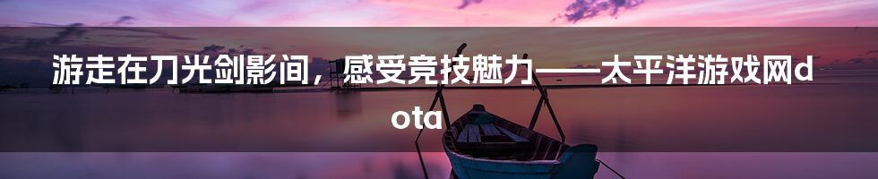 游走在刀光剑影间，感受竞技魅力——太平洋游戏网dota