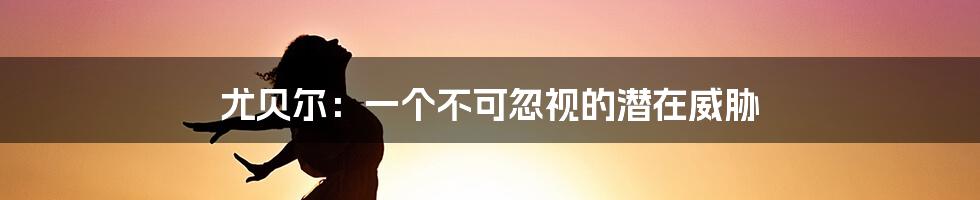 尤贝尔：一个不可忽视的潜在威胁