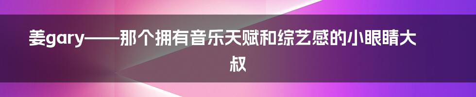 姜gary——那个拥有音乐天赋和综艺感的小眼睛大叔