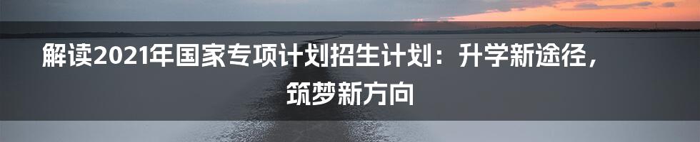 解读2021年国家专项计划招生计划：升学新途径，筑梦新方向