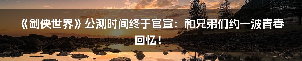 《剑侠世界》公测时间终于官宣：和兄弟们约一波青春回忆！