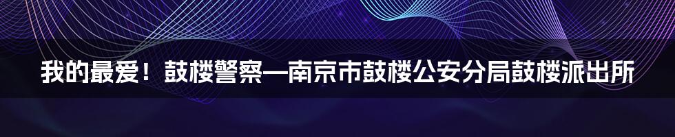 我的最爱！鼓楼警察—南京市鼓楼公安分局鼓楼派出所