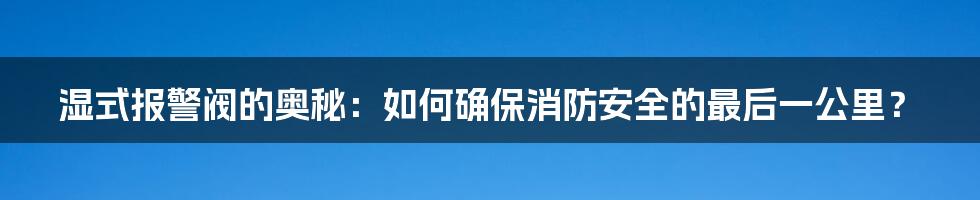 湿式报警阀的奥秘：如何确保消防安全的最后一公里？