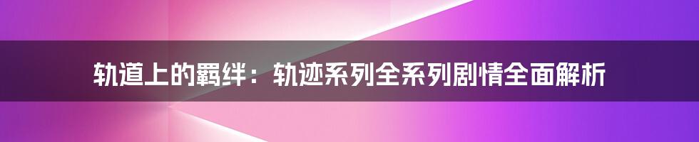 轨道上的羁绊：轨迹系列全系列剧情全面解析