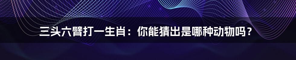 三头六臂打一生肖：你能猜出是哪种动物吗？