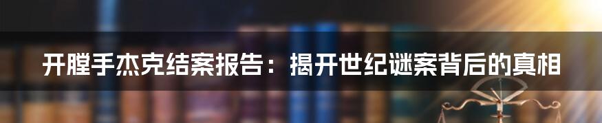 开膛手杰克结案报告：揭开世纪谜案背后的真相