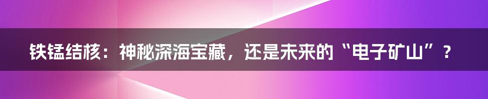 铁锰结核：神秘深海宝藏，还是未来的“电子矿山”？