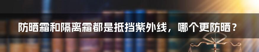 防晒霜和隔离霜都是抵挡紫外线，哪个更防晒？