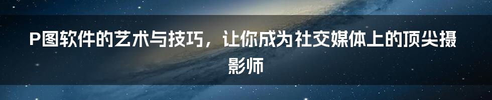 P图软件的艺术与技巧，让你成为社交媒体上的顶尖摄影师