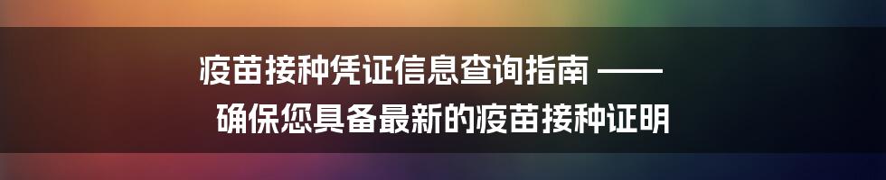 疫苗接种凭证信息查询指南 —— 确保您具备最新的疫苗接种证明