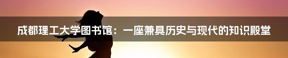 成都理工大学图书馆：一座兼具历史与现代的知识殿堂