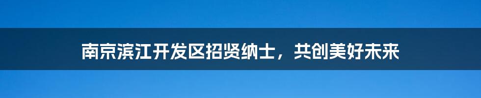 南京滨江开发区招贤纳士，共创美好未来