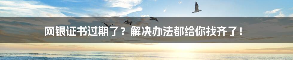 网银证书过期了？解决办法都给你找齐了！