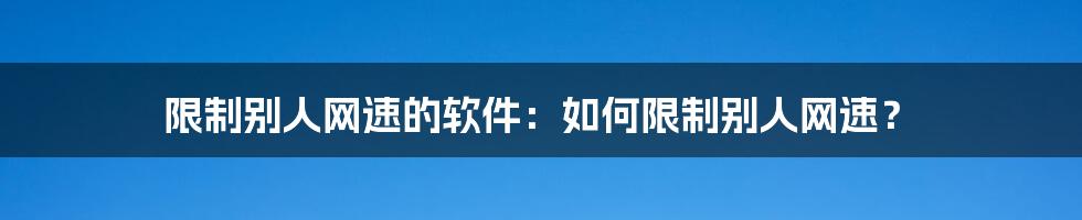 限制别人网速的软件：如何限制别人网速？