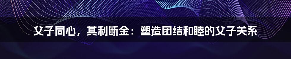 父子同心，其利断金：塑造团结和睦的父子关系