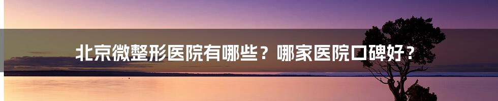 北京微整形医院有哪些？哪家医院口碑好？