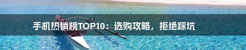 手机热销榜TOP10：选购攻略，拒绝踩坑