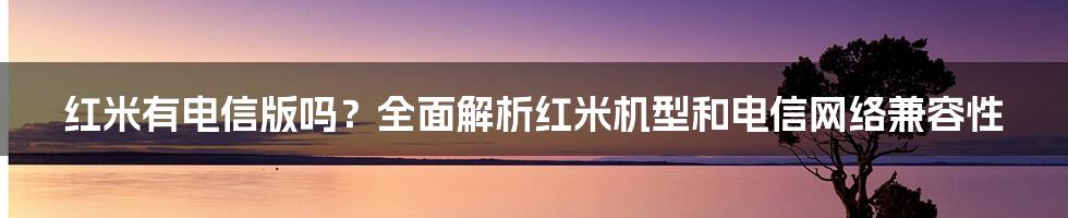 红米有电信版吗？全面解析红米机型和电信网络兼容性