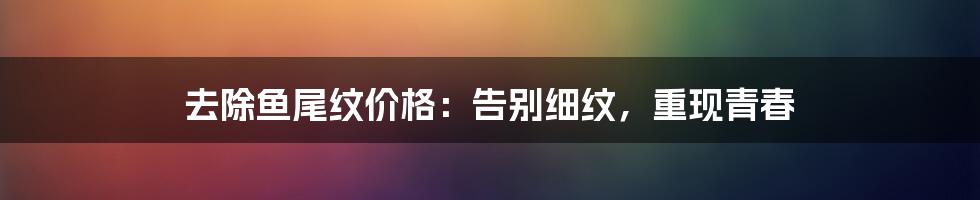 去除鱼尾纹价格：告别细纹，重现青春