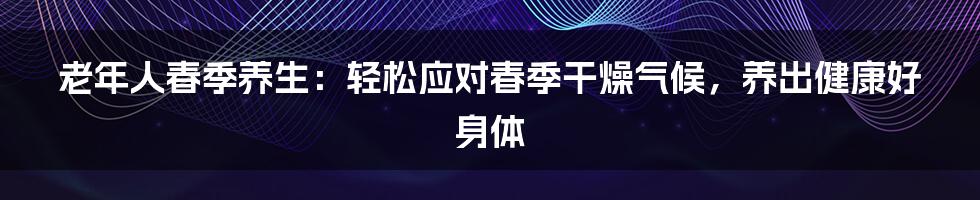 老年人春季养生：轻松应对春季干燥气候，养出健康好身体